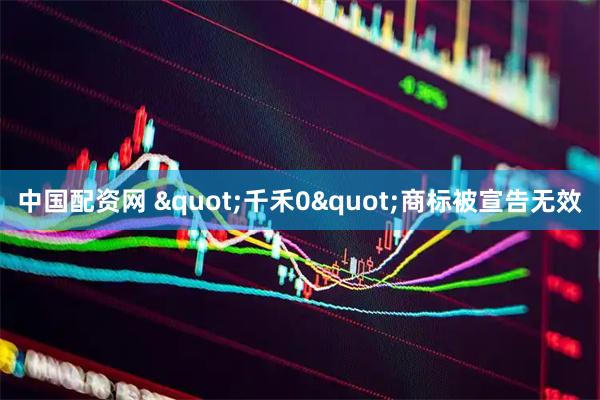 中国配资网 &quot;千禾0&quot;商标被宣告无效