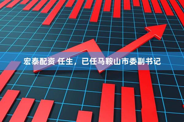 宏泰配资 任生，已任马鞍山市委副书记