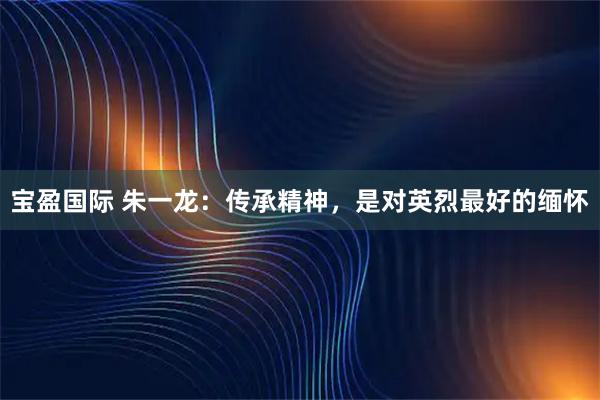 宝盈国际 朱一龙：传承精神，是对英烈最好的缅怀