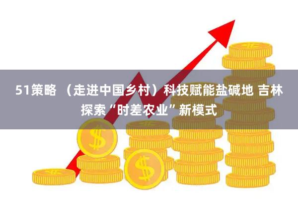 51策略 （走进中国乡村）科技赋能盐碱地 吉林探索“时差农业”新模式