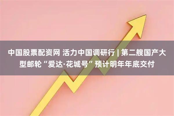 中国股票配资网 活力中国调研行 | 第二艘国产大型邮轮“爱达·花城号”预计明年年底交付