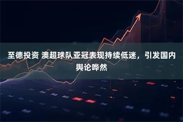 至德投资 澳超球队亚冠表现持续低迷，引发国内舆论哗然