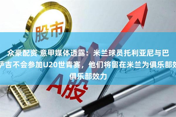 众豪配资 意甲媒体透露：米兰球员托利亚尼与巴特萨吉不会参加U20世青赛，他们将留在米兰为俱乐部效力