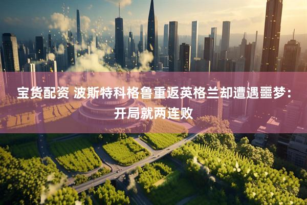 宝货配资 波斯特科格鲁重返英格兰却遭遇噩梦：开局就两连败