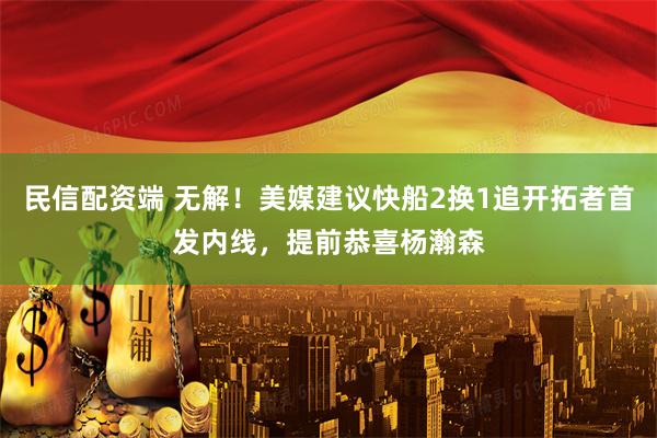 民信配资端 无解！美媒建议快船2换1追开拓者首发内线，提前恭喜杨瀚森
