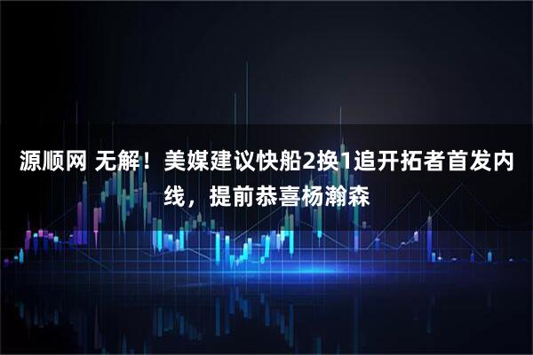 源顺网 无解！美媒建议快船2换1追开拓者首发内线，提前恭喜杨瀚森