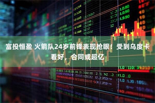 富投恒盈 火箭队24岁前锋表现抢眼！受到乌度卡看好，合同或超亿