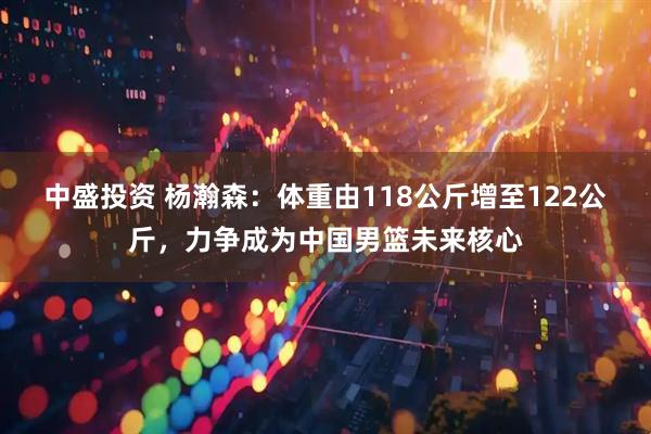 中盛投资 杨瀚森：体重由118公斤增至122公斤，力争成为中国男篮未来核心