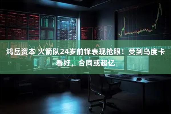 鸿岳资本 火箭队24岁前锋表现抢眼！受到乌度卡看好，合同或超亿