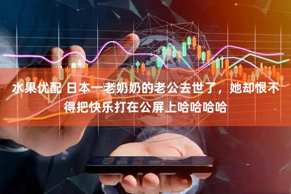 水果优配 日本一老奶奶的老公去世了，她却恨不得把快乐打在公屏上哈哈哈哈