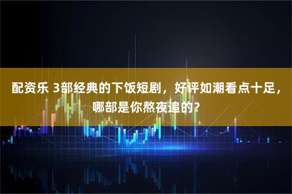 配资乐 3部经典的下饭短剧，好评如潮看点十足，哪部是你熬夜追的？