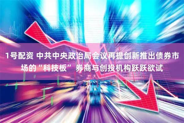 1号配资 中共中央政治局会议再提创新推出债券市场的“科技板” 券商与创投机构跃跃欲试