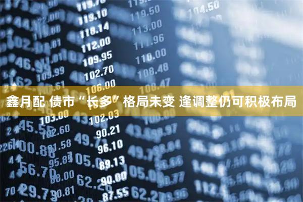 鑫月配 债市“长多”格局未变 逢调整仍可积极布局