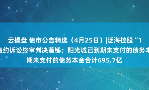 云操盘 债市公告精选（4月25日）|泛海控股“18海控01”债券违约诉讼终审判决落锤；阳光城已到期未支付的债务本金合计695.7亿