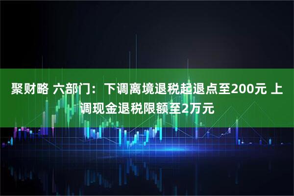 聚财略 六部门：下调离境退税起退点至200元 上调现金退税限额至2万元