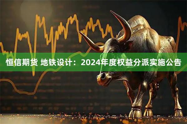 恒信期货 地铁设计：2024年度权益分派实施公告