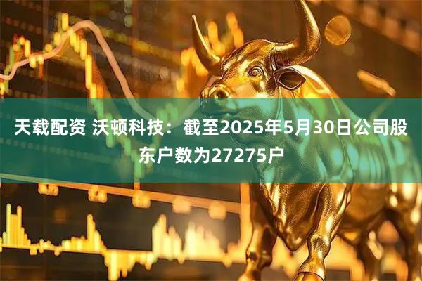 天载配资 沃顿科技：截至2025年5月30日公司股东户数为27275户