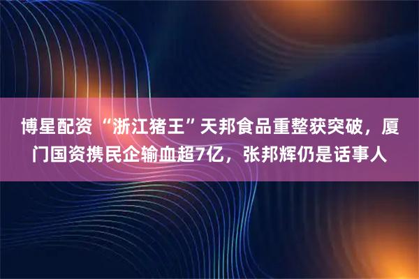 博星配资 “浙江猪王”天邦食品重整获突破，厦门国资携民企输血超7亿，张邦辉仍是话事人