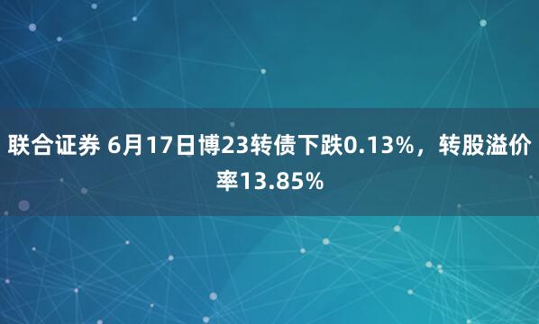 联合证券 6月17日博23转债下跌0.13%，转股溢价率13.85%
