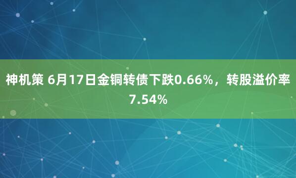 神机策 6月17日金铜转债下跌0.66%，转股溢价率7.54%