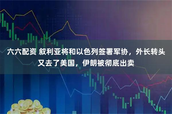 六六配资 叙利亚将和以色列签署军协，外长转头又去了美国，伊朗被彻底出卖