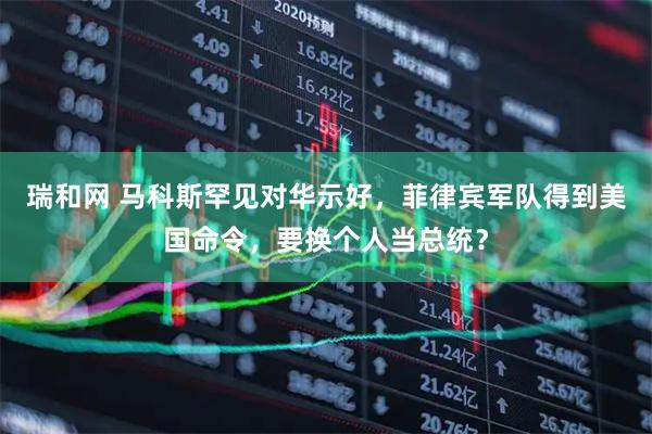瑞和网 马科斯罕见对华示好，菲律宾军队得到美国命令，要换个人当总统？