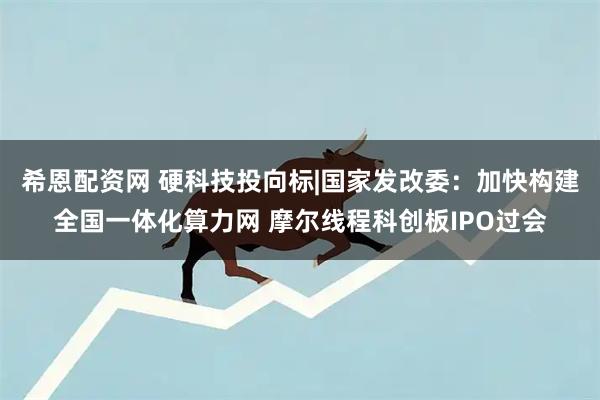 希恩配资网 硬科技投向标|国家发改委：加快构建全国一体化算力网 摩尔线程科创板IPO过会