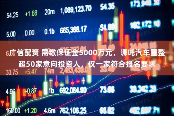 广信配资 需缴保证金5000万元，哪吒汽车重整超50家意向投资人，仅一家符合报名要求
