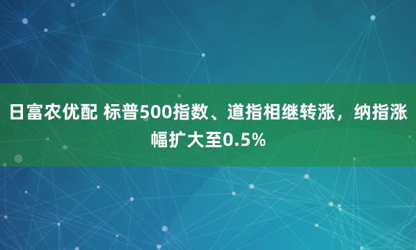 日富农优配 标普500指数、道指相继转涨，纳指涨幅扩大至0.5%
