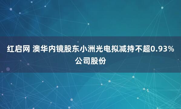红启网 澳华内镜股东小洲光电拟减持不超0.93%公司股份