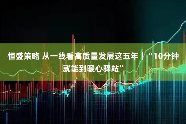 恒盛策略 从一线看高质量发展这五年｜“10分钟就能到暖心驿站”