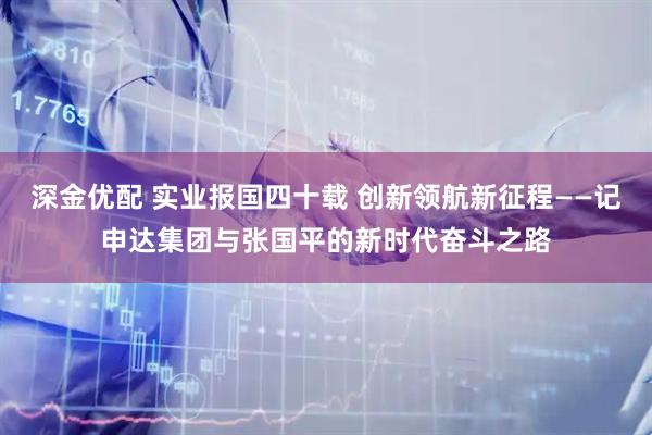 深金优配 实业报国四十载 创新领航新征程——记申达集团与张国平的新时代奋斗之路