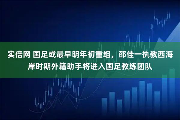 实倍网 国足或最早明年初重组，邵佳一执教西海岸时期外籍助手将进入国足教练团队