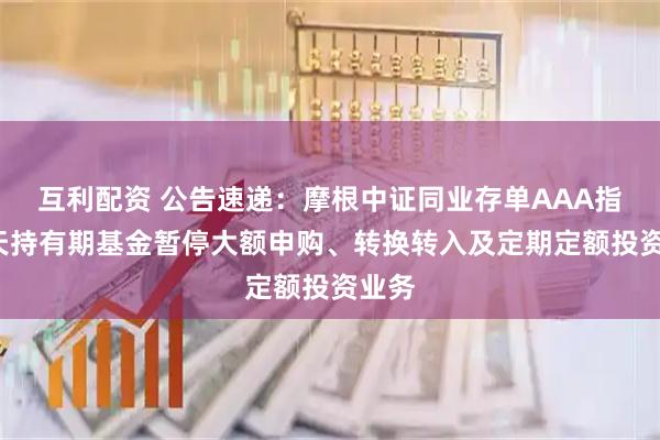 互利配资 公告速递：摩根中证同业存单AAA指数7天持有期基金暂停大额申购、转换转入及定期定额投资业务