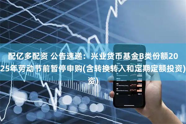 配亿多配资 公告速递：兴业货币基金B类份额2025年劳动节前暂停申购(含转换转入和定期定额投资)