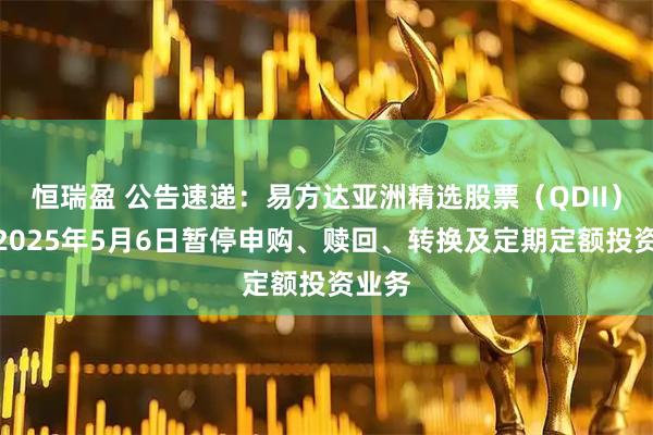 恒瑞盈 公告速递：易方达亚洲精选股票（QDII）基金2025年5月6日暂停申购、赎回、转换及定期定额投资业务