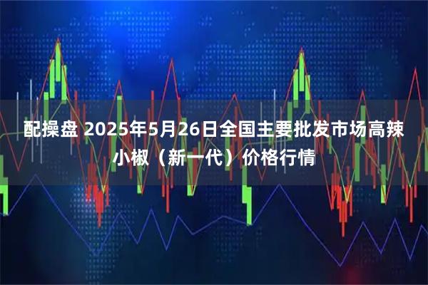 配操盘 2025年5月26日全国主要批发市场高辣小椒（新一代）价格行情