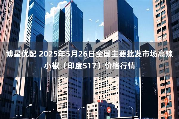 博星优配 2025年5月26日全国主要批发市场高辣小椒（印度S17）价格行情