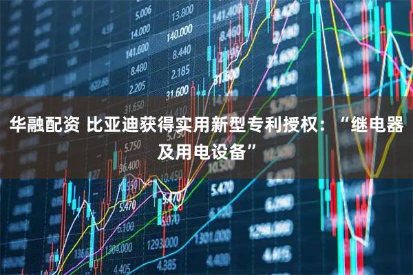 华融配资 比亚迪获得实用新型专利授权:“继电器及用电设备”