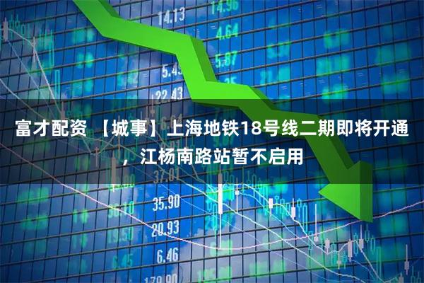 富才配资 【城事】上海地铁18号线二期即将开通,江杨南路站暂不启用