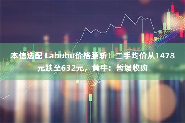 本信选配 Labubu价格腰斩！二手均价从1478元跌至632元，黄牛：暂缓收购