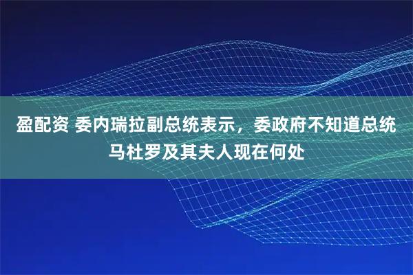 盈配资 委内瑞拉副总统表示，委政府不知道总统马杜罗及其夫人现在何处
