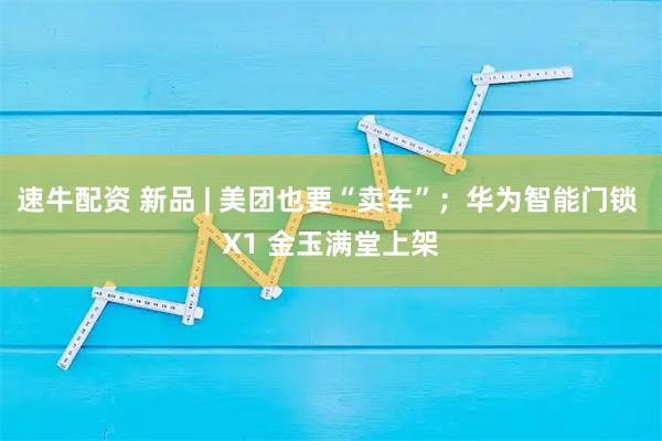 速牛配资 新品 | 美团也要“卖车”；华为智能门锁 X1 金玉满堂上架