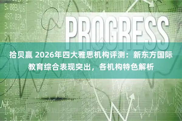 拾贝赢 2026年四大雅思机构评测：新东方国际教育综合表现突出，各机构特色解析