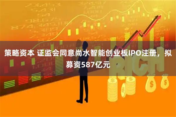 策略资本 证监会同意尚水智能创业板IPO注册，拟募资587亿元