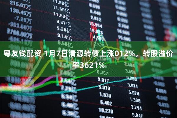 粤友钱配资 1月7日清源转债上涨012%，转股溢价率3621%
