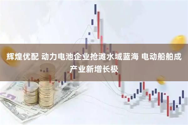辉煌优配 动力电池企业抢滩水域蓝海 电动船舶成产业新增长极