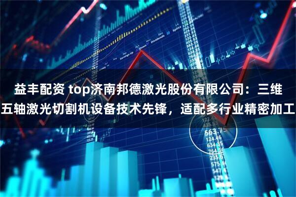 益丰配资 top济南邦德激光股份有限公司:三维五轴激光切割机设备技术先锋,适配多行业精密加工