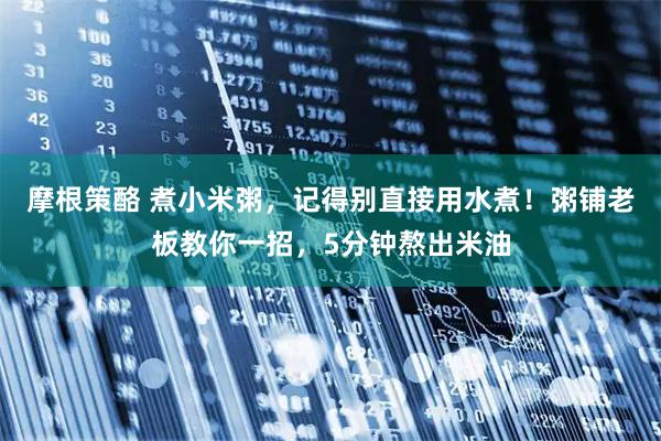 摩根策酪 煮小米粥,记得别直接用水煮!粥铺老板教你一招,5分钟熬出米油