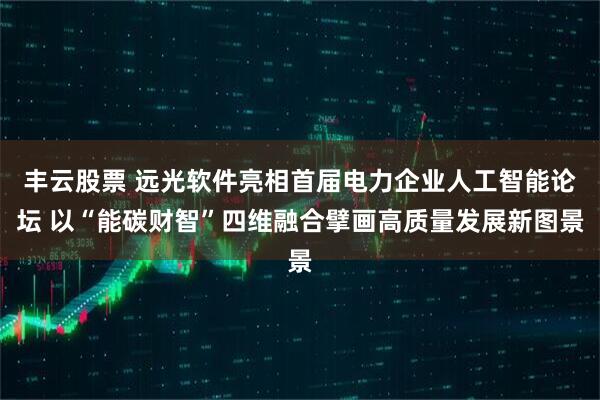 丰云股票 远光软件亮相首届电力企业人工智能论坛 以“能碳财智”四维融合擘画高质量发展新图景